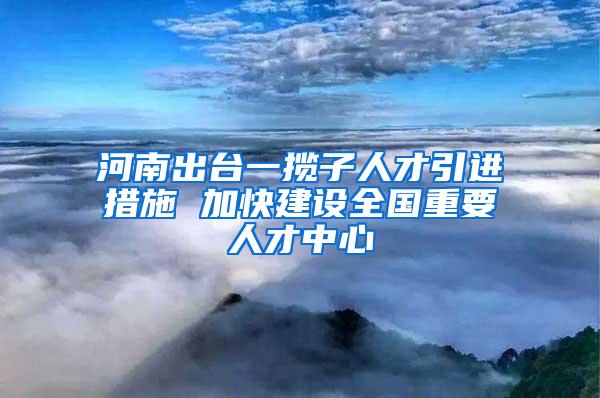 河南出台一揽子人才引进措施 加快建设全国重要人才中心