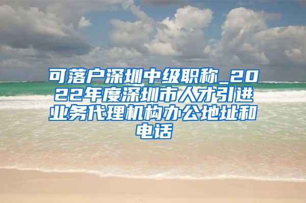 可落户深圳中级职称_2022年度深圳市人才引进业务代理机构办公地址和电话