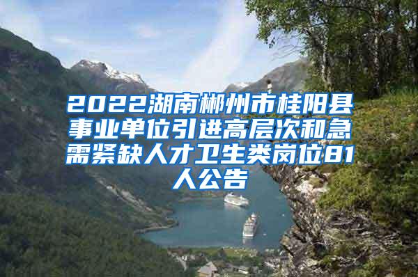 2022湖南郴州市桂阳县事业单位引进高层次和急需紧缺人才卫生类岗位81人公告