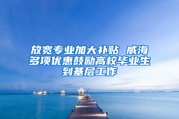 放宽专业加大补贴 威海多项优惠鼓励高校毕业生到基层工作