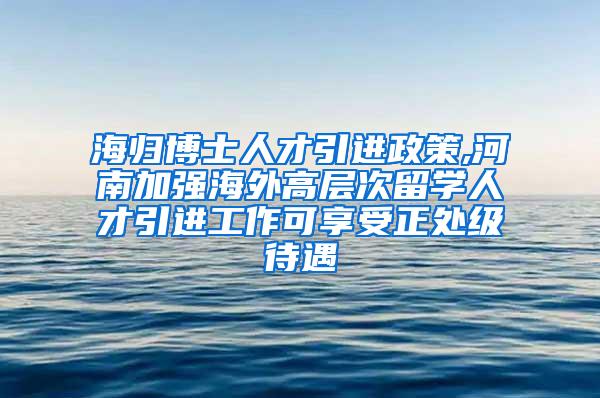 海归博士人才引进政策,河南加强海外高层次留学人才引进工作可享受正处级待遇