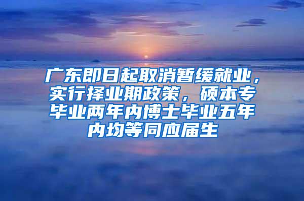 广东即日起取消暂缓就业，实行择业期政策，硕本专毕业两年内博士毕业五年内均等同应届生