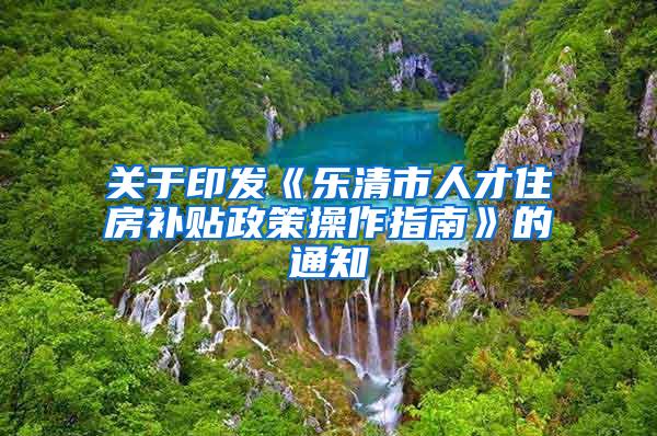 关于印发《乐清市人才住房补贴政策操作指南》的通知