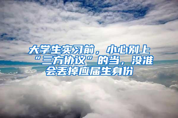 大学生实习前，小心别上“三方协议”的当，没准会丢掉应届生身份