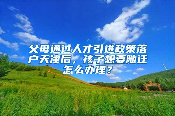 父母通过人才引进政策落户天津后，孩子想要随迁怎么办理？