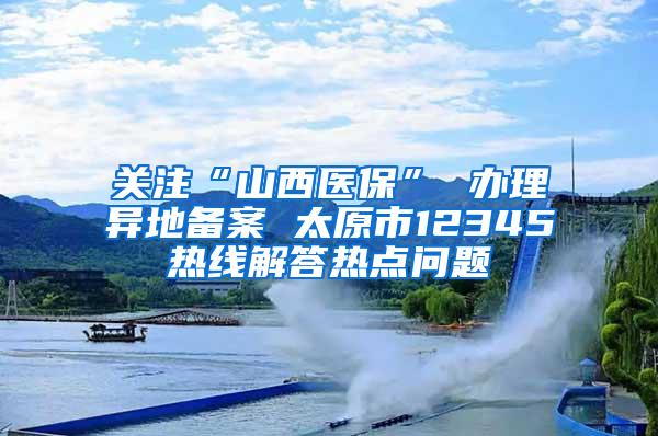 关注“山西医保” 办理异地备案 太原市12345热线解答热点问题