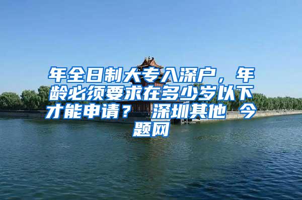 年全日制大专入深户，年龄必须要求在多少岁以下才能申请？ 深圳其他 今题网