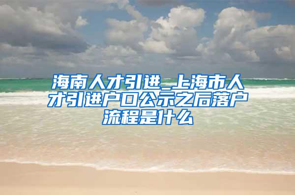 海南人才引进_上海市人才引进户口公示之后落户流程是什么