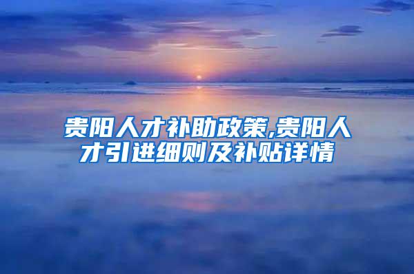 贵阳人才补助政策,贵阳人才引进细则及补贴详情