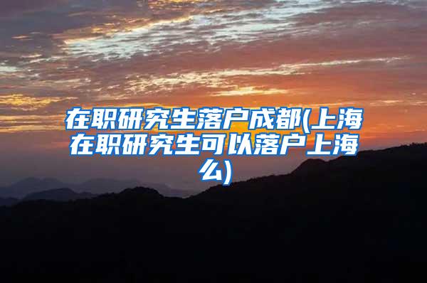 在职研究生落户成都(上海在职研究生可以落户上海么)