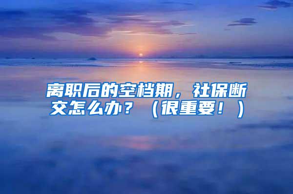 离职后的空档期，社保断交怎么办？（很重要！）