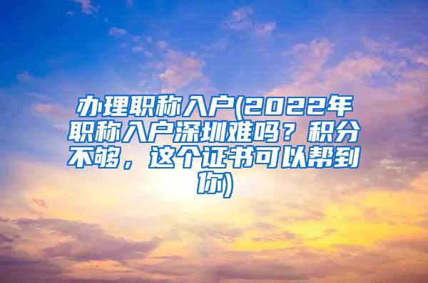 办理职称入户(2022年职称入户深圳难吗？积分不够，这个证书可以帮到你)