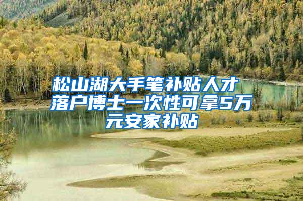 松山湖大手笔补贴人才 落户博士一次性可拿5万元安家补贴