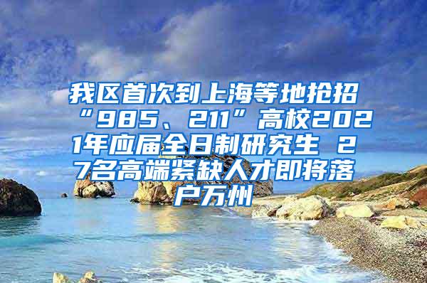 我区首次到上海等地抢招“985、211”高校2021年应届全日制研究生 27名高端紧缺人才即将落户万州