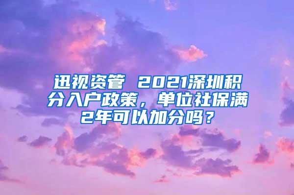 迅视资管 2021深圳积分入户政策，单位社保满2年可以加分吗？