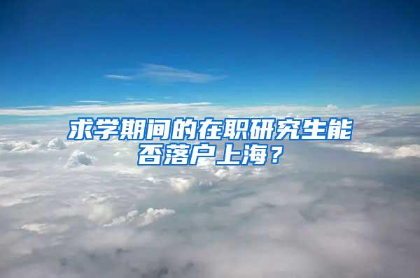 求学期间的在职研究生能否落户上海？