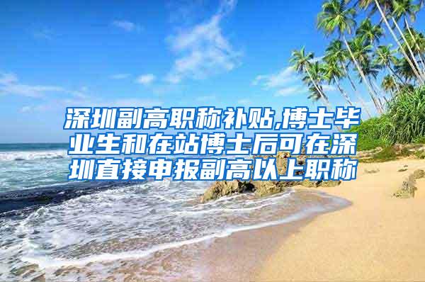 深圳副高职称补贴,博士毕业生和在站博士后可在深圳直接申报副高以上职称