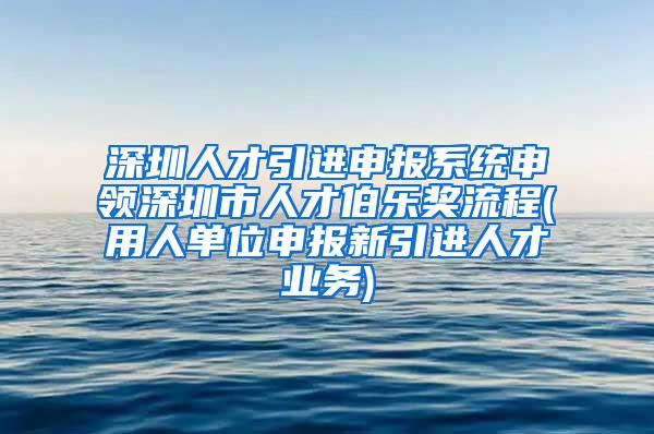 深圳人才引进申报系统申领深圳市人才伯乐奖流程(用人单位申报新引进人才业务)