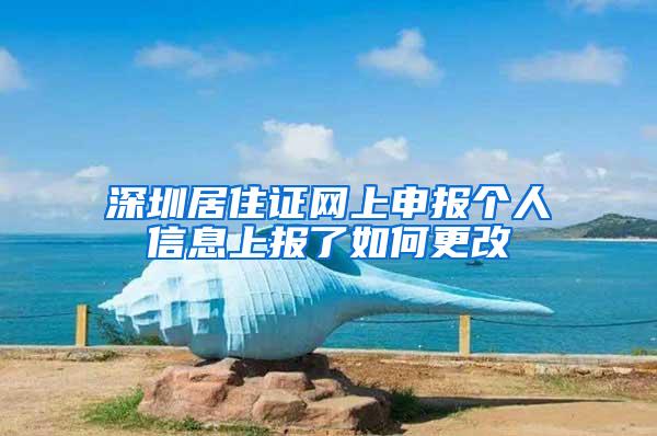 深圳居住证网上申报个人信息上报了如何更改