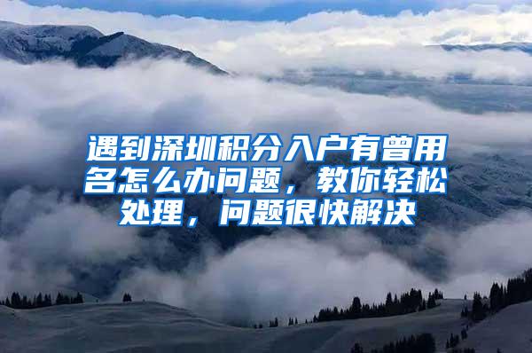 遇到深圳积分入户有曾用名怎么办问题，教你轻松处理，问题很快解决