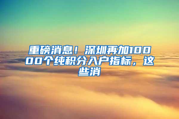 重磅消息！深圳再加10000个纯积分入户指标，这些消