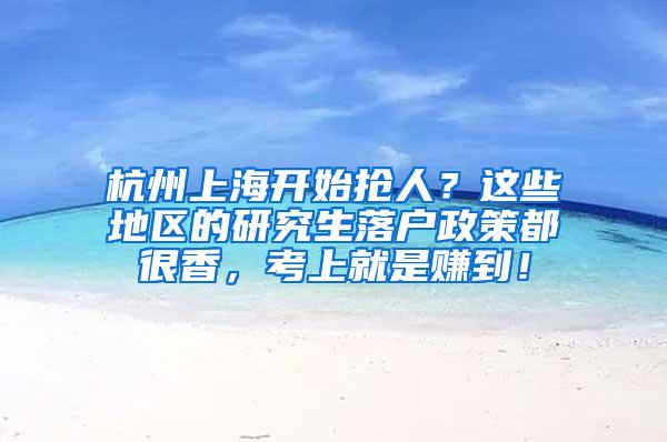 杭州上海开始抢人？这些地区的研究生落户政策都很香，考上就是赚到！