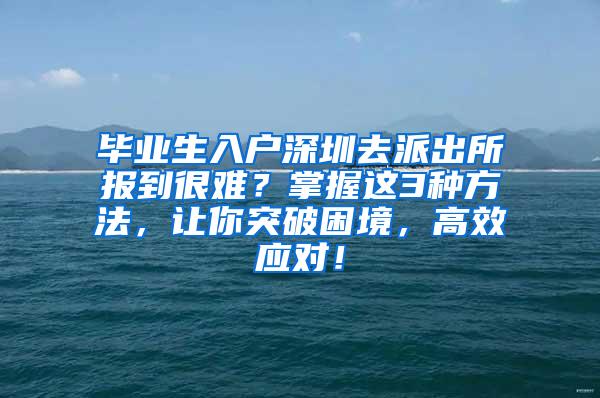 毕业生入户深圳去派出所报到很难？掌握这3种方法，让你突破困境，高效应对！