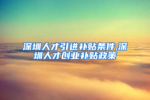 深圳人才引进补贴条件,深圳人才创业补贴政策