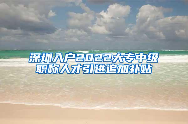 深圳入户2022大专中级职称人才引进追加补贴