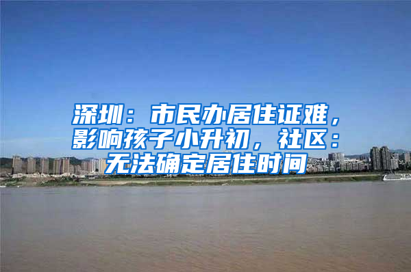深圳：市民办居住证难，影响孩子小升初，社区：无法确定居住时间