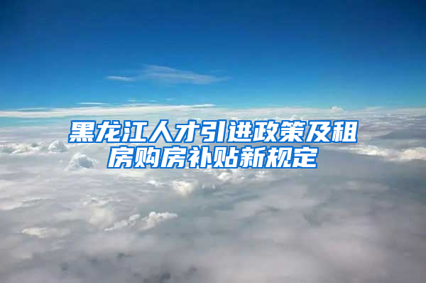 黑龙江人才引进政策及租房购房补贴新规定