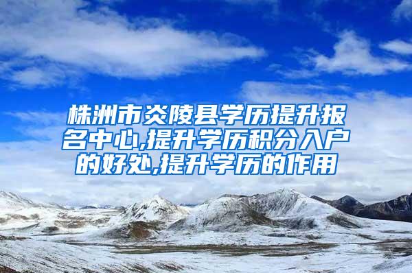 株洲市炎陵县学历提升报名中心,提升学历积分入户的好处,提升学历的作用