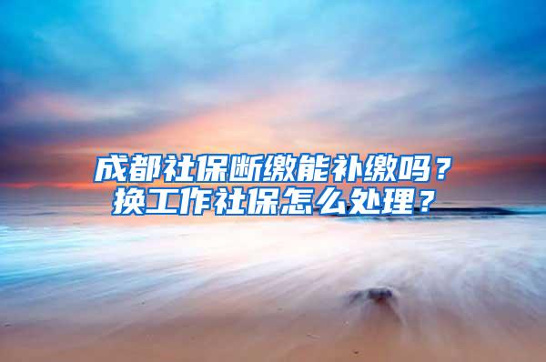 成都社保断缴能补缴吗？换工作社保怎么处理？