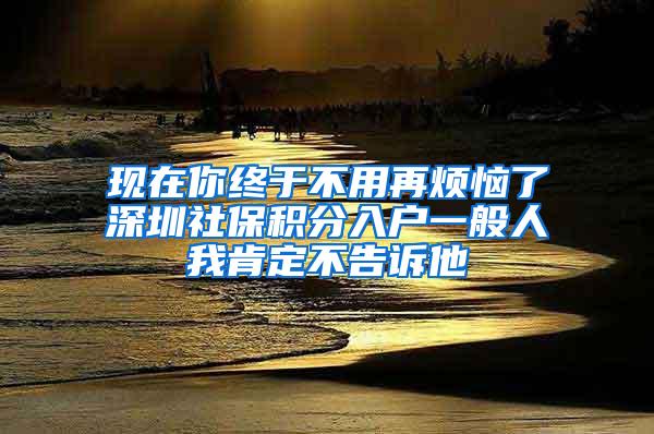 现在你终于不用再烦恼了深圳社保积分入户一般人我肯定不告诉他