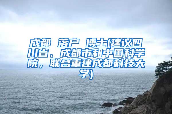 成都 落户 博士(建议四川省、成都市和中国科学院，联合重建成都科技大学)