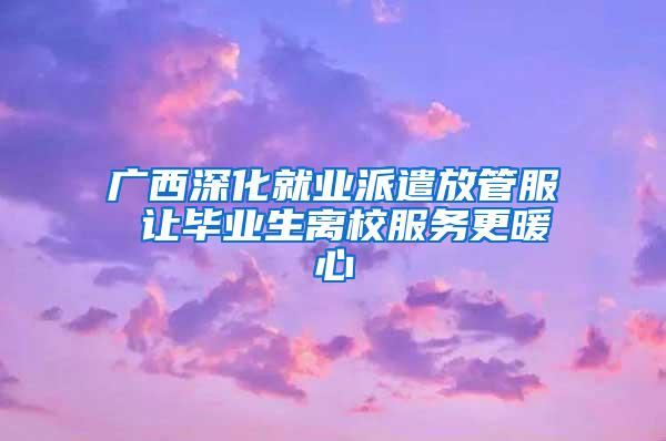 广西深化就业派遣放管服 让毕业生离校服务更暖心