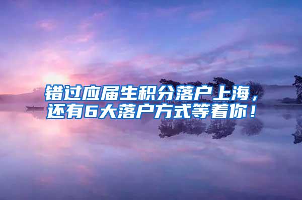 错过应届生积分落户上海，还有6大落户方式等着你！