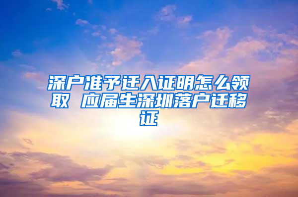 深户准予迁入证明怎么领取 应届生深圳落户迁移证