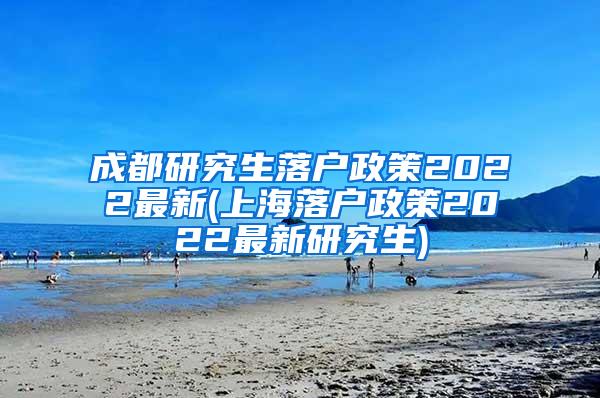 成都研究生落户政策2022最新(上海落户政策2022最新研究生)