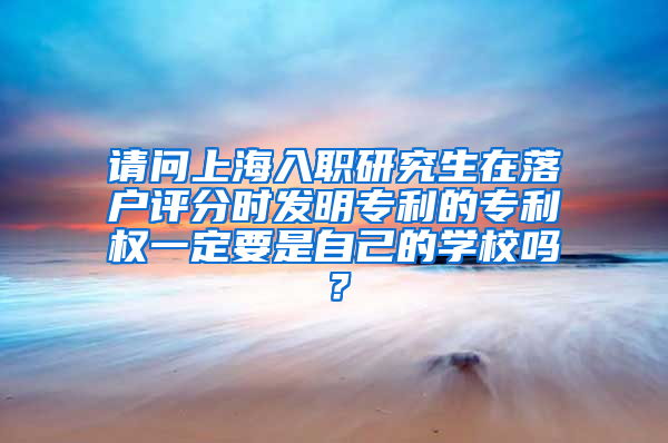 请问上海入职研究生在落户评分时发明专利的专利权一定要是自己的学校吗？
