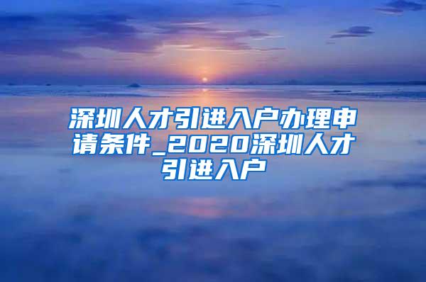 深圳人才引进入户办理申请条件_2020深圳人才引进入户