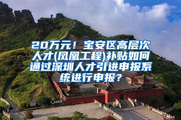 20万元！宝安区高层次人才(凤凰工程)补贴如何通过深圳人才引进申报系统进行申报？