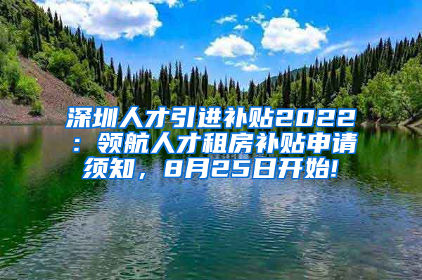 深圳人才引进补贴2022：领航人才租房补贴申请须知，8月25日开始!