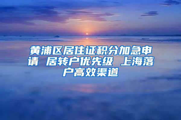 黄浦区居住证积分加急申请 居转户优先级 上海落户高效渠道