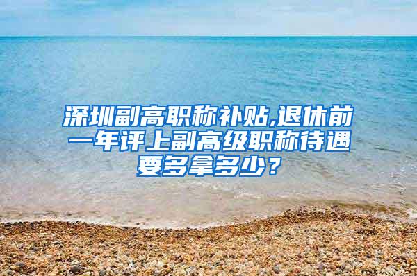 深圳副高职称补贴,退休前一年评上副高级职称待遇要多拿多少？