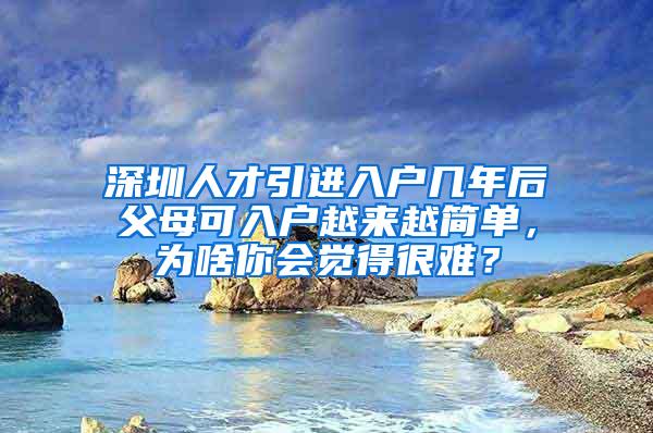 深圳人才引进入户几年后父母可入户越来越简单，为啥你会觉得很难？