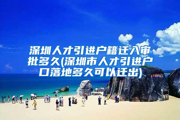 深圳人才引进户籍迁入审批多久(深圳市人才引进户口落地多久可以迁出)