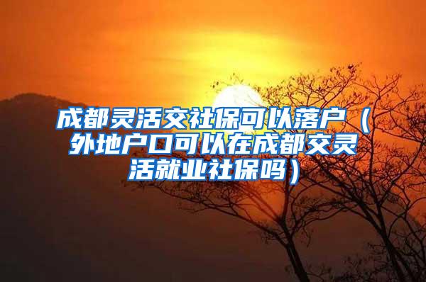 成都灵活交社保可以落户（外地户口可以在成都交灵活就业社保吗）