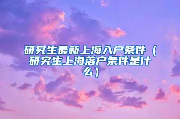 研究生最新上海入户条件（研究生上海落户条件是什么）