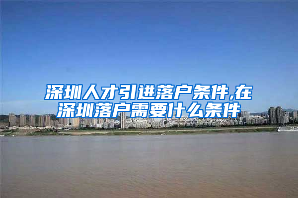 深圳人才引进落户条件,在深圳落户需要什么条件